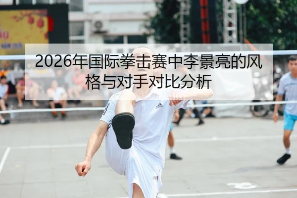 2026年国际拳击赛中李景亮的风格与对手对比分析