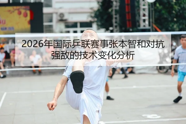 2026年国际乒联赛事张本智和对抗强敌的技术变化分析