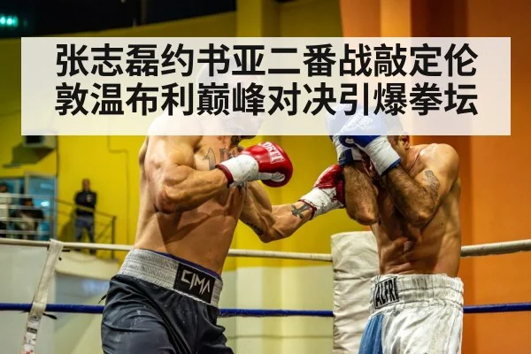 张志磊约书亚二番战敲定伦敦温布利巅峰对决引爆拳坛